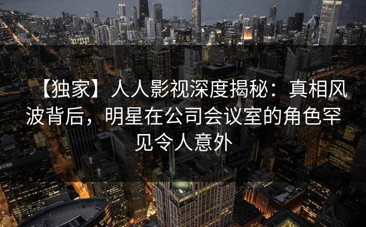 【独家】人人影视深度揭秘:真相风波背后,明星在公司会议室的角色罕见令人意外