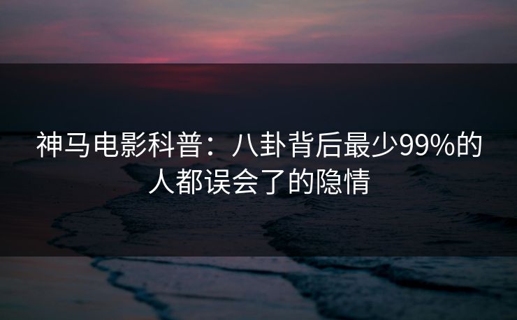 神马电影科普:八卦背后最少99%的人都误会了的隐情