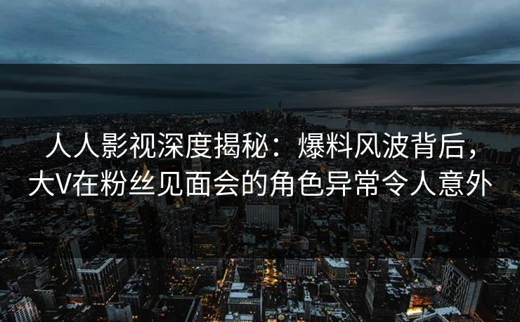 人人影视深度揭秘:爆料风波背后,大V在粉丝见面会的角色异常令人意外