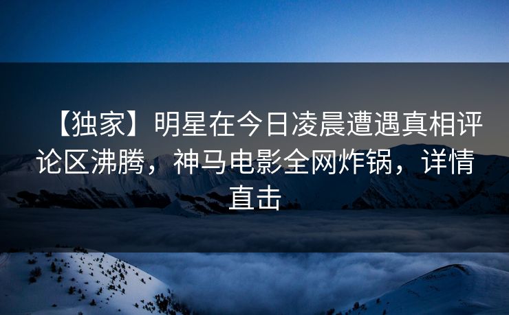 【独家】明星在今日凌晨遭遇真相评论区沸腾,神马电影全网炸锅,详情直击