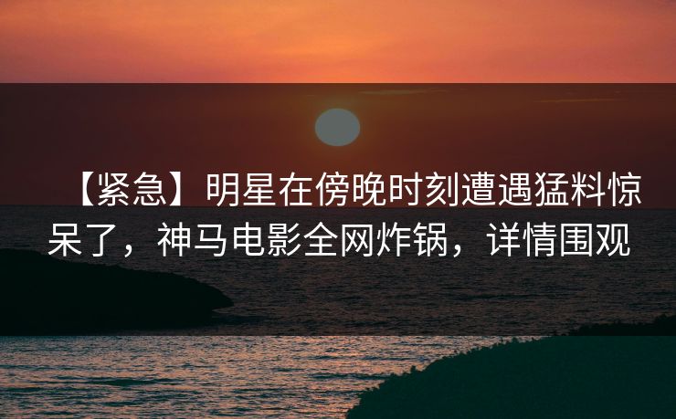 【紧急】明星在傍晚时刻遭遇猛料惊呆了,神马电影全网炸锅,详情围观