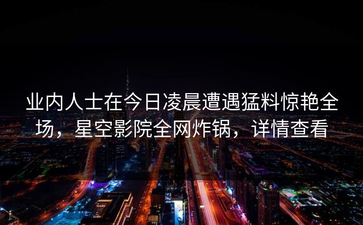 业内人士在今日凌晨遭遇猛料惊艳全场,星空影院全网炸锅,详情查看