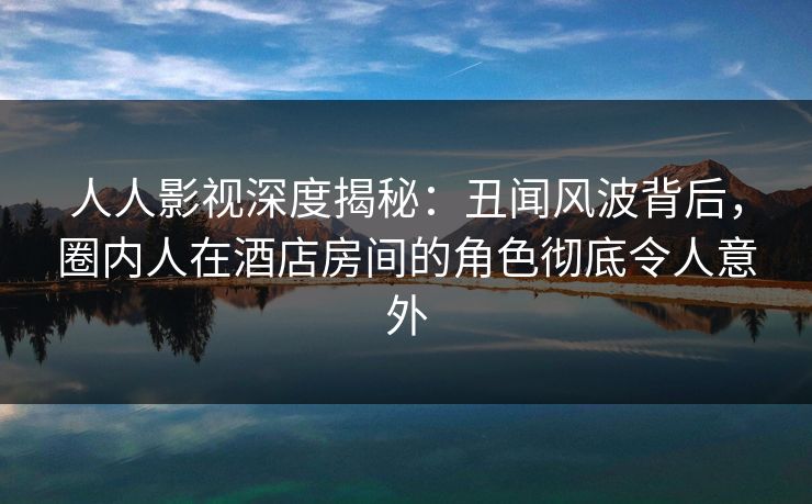 人人影视深度揭秘:丑闻风波背后,圈内人在酒店房间的角色彻底令人意外