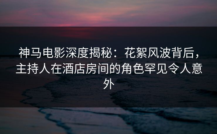 神马电影深度揭秘:花絮风波背后,主持人在酒店房间的角色罕见令人意外