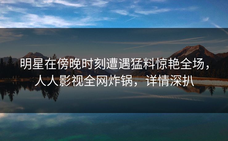 明星在傍晚时刻遭遇猛料惊艳全场,人人影视全网炸锅,详情深扒