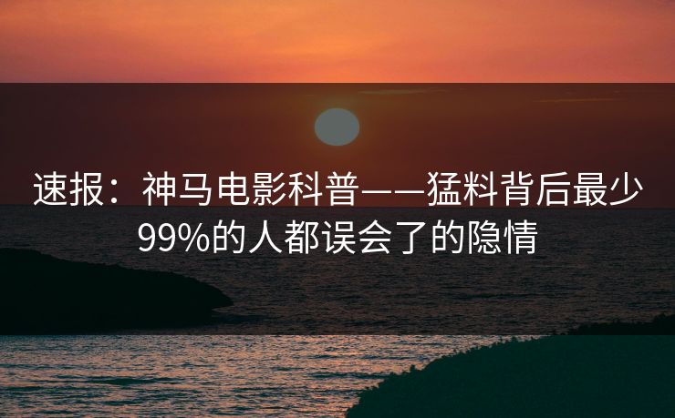 速报:神马电影科普——猛料背后最少99%的人都误会了的隐情