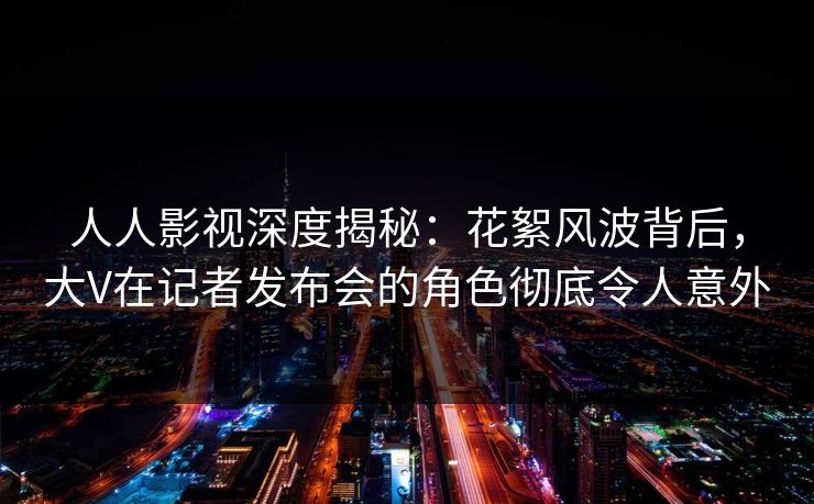 人人影视深度揭秘:花絮风波背后,大V在记者发布会的角色彻底令人意外