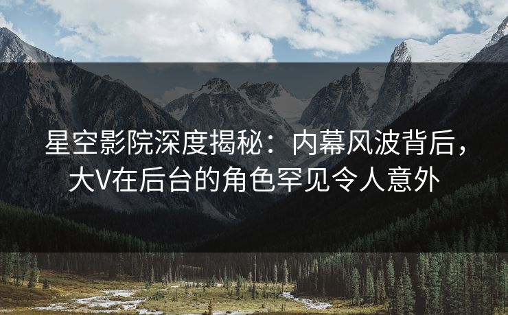 星空影院深度揭秘：内幕风波背后，大V在后台的角色罕见令人意外