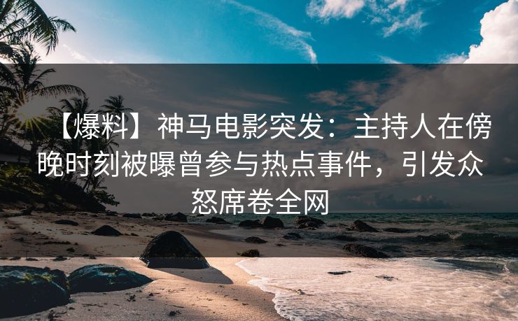【爆料】神马电影突发：主持人在傍晚时刻被曝曾参与热点事件，引发众怒席卷全网