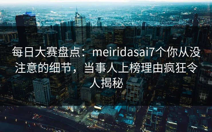 每日大赛盘点:meiridasai7个你从没注意的细节,当事人上榜理由疯狂令人揭秘