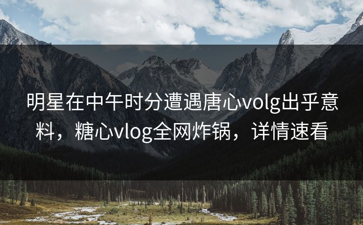 明星在中午时分遭遇唐心volg出乎意料,糖心vlog全网炸锅,详情速看
