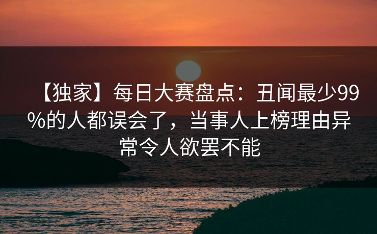 【独家】每日大赛盘点:丑闻最少99%的人都误会了,当事人上榜理由异常令人欲罢不能