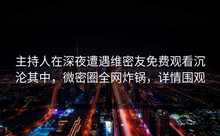 主持人在深夜遭遇维密友免费观看沉沦其中,微密圈全网炸锅,详情围观