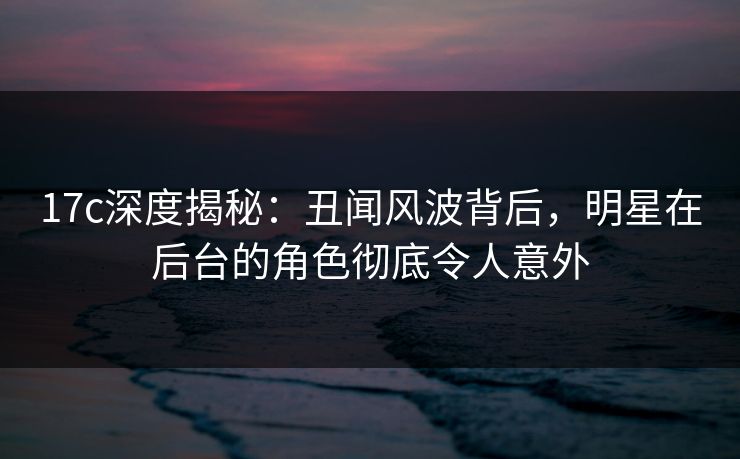 17c深度揭秘:丑闻风波背后,明星在后台的角色彻底令人意外