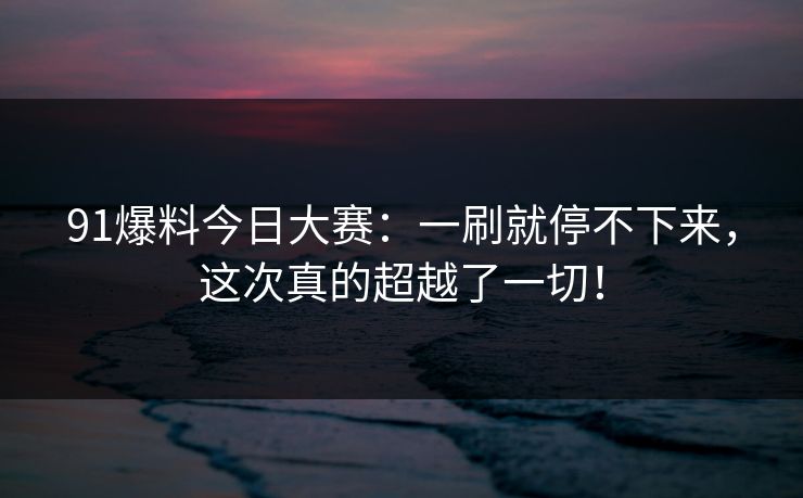 91爆料今日大赛：一刷就停不下来，这次真的超越了一切！