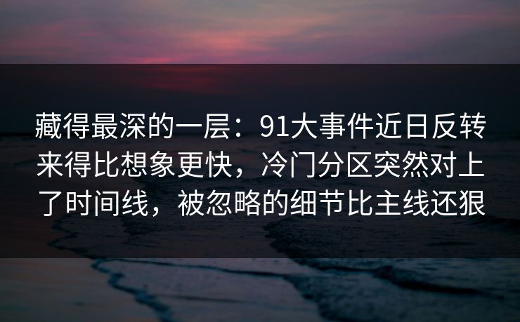 藏得最深的一层：91大事件近日反转来得比想象更快，冷门分区突然对上了时间线，被忽略的细节比主线还狠