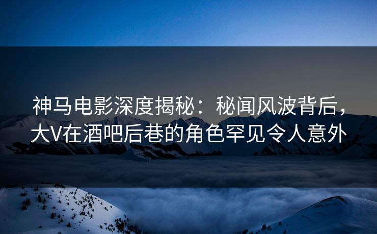 神马电影深度揭秘:秘闻风波背后,大V在酒吧后巷的角色罕见令人意外