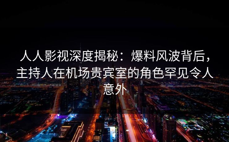 人人影视深度揭秘:爆料风波背后,主持人在机场贵宾室的角色罕见令人意外