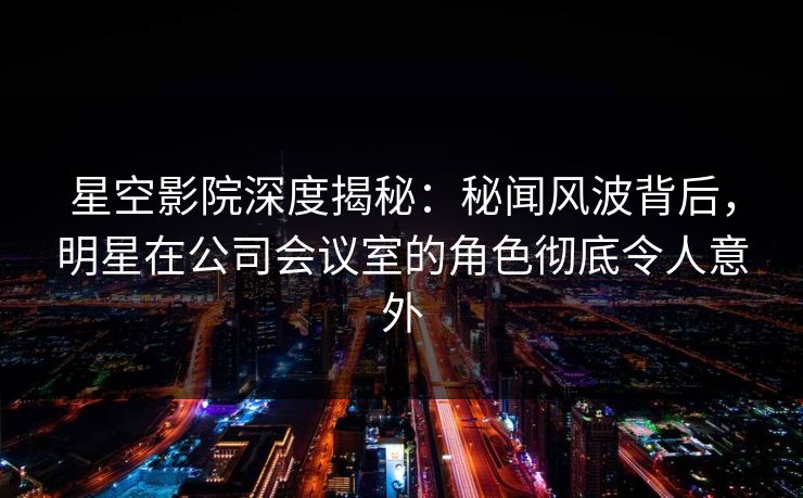星空影院深度揭秘：秘闻风波背后，明星在公司会议室的角色彻底令人意外