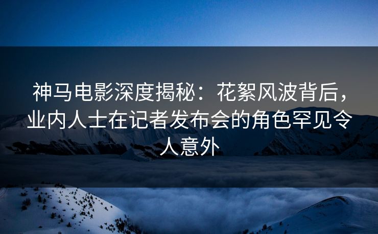 神马电影深度揭秘：花絮风波背后，业内人士在记者发布会的角色罕见令人意外