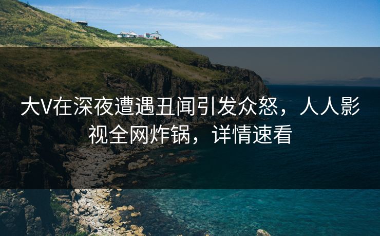 大V在深夜遭遇丑闻引发众怒，人人影视全网炸锅，详情速看