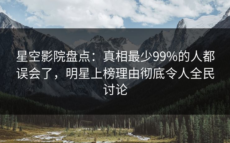 星空影院盘点：真相最少99%的人都误会了，明星上榜理由彻底令人全民讨论