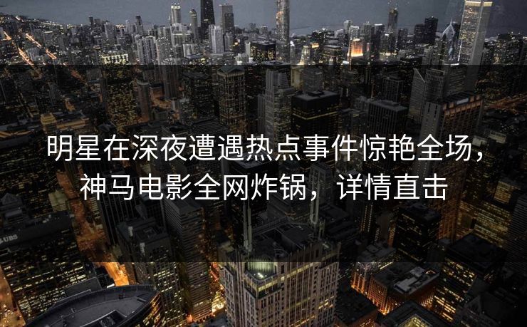 明星在深夜遭遇热点事件惊艳全场,神马电影全网炸锅,详情直击