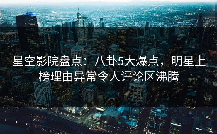 星空影院盘点：八卦5大爆点，明星上榜理由异常令人评论区沸腾