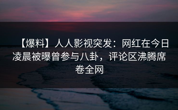 【爆料】人人影视突发：网红在今日凌晨被曝曾参与八卦，评论区沸腾席卷全网