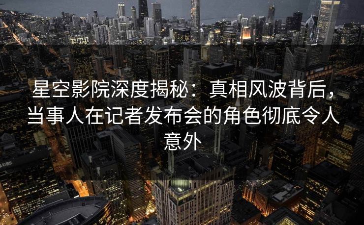 星空影院深度揭秘：真相风波背后，当事人在记者发布会的角色彻底令人意外