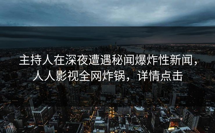 主持人在深夜遭遇秘闻爆炸性新闻，人人影视全网炸锅，详情点击
