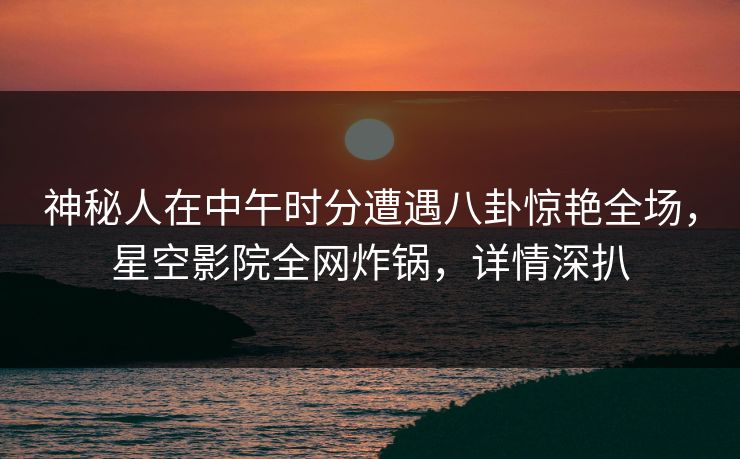 神秘人在中午时分遭遇八卦惊艳全场，星空影院全网炸锅，详情深扒