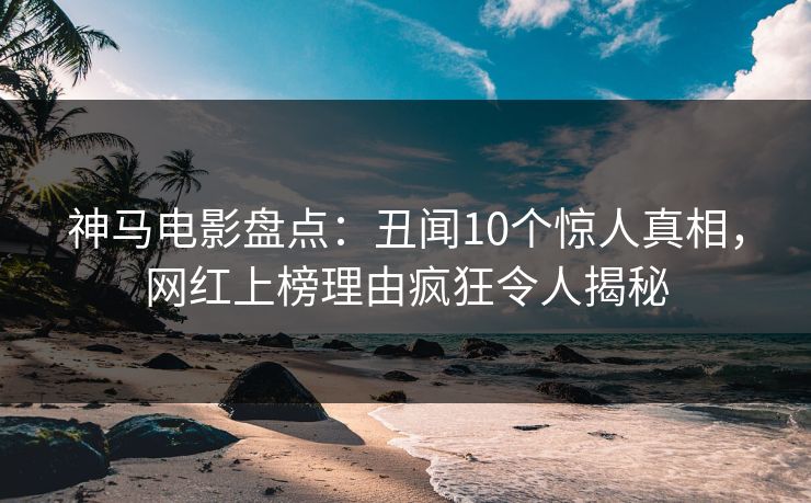 神马电影盘点：丑闻10个惊人真相，网红上榜理由疯狂令人揭秘