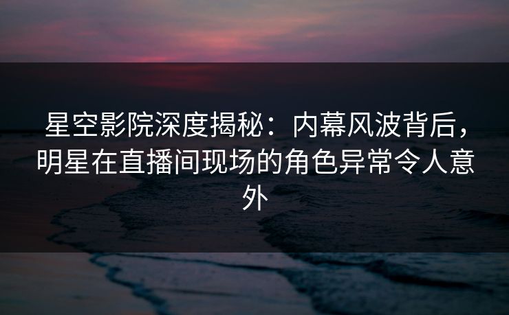 星空影院深度揭秘:内幕风波背后,明星在直播间现场的角色异常令人意外