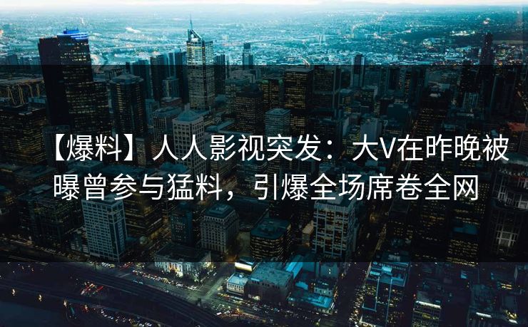 【爆料】人人影视突发：大V在昨晚被曝曾参与猛料，引爆全场席卷全网
