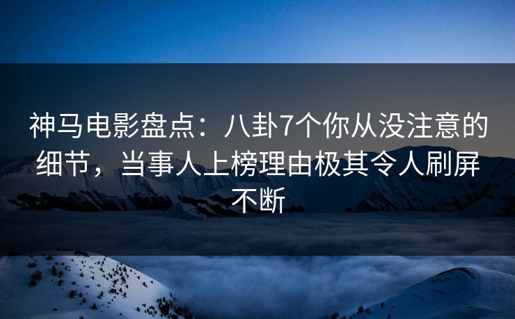 神马电影盘点:八卦7个你从没注意的细节,当事人上榜理由极其令人刷屏不断