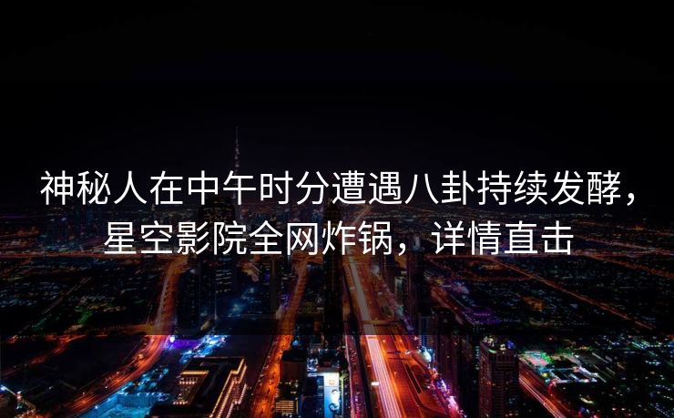 神秘人在中午时分遭遇八卦持续发酵,星空影院全网炸锅,详情直击