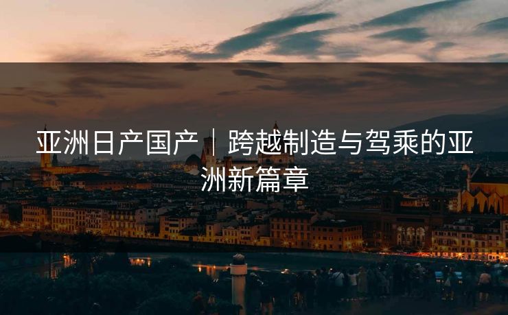亚洲日产国产|跨越制造与驾乘的亚洲新篇章