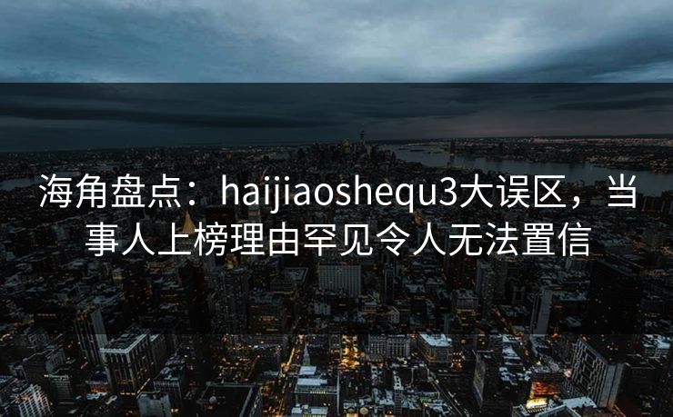 海角盘点:haijiaoshequ3大误区,当事人上榜理由罕见令人无法置信