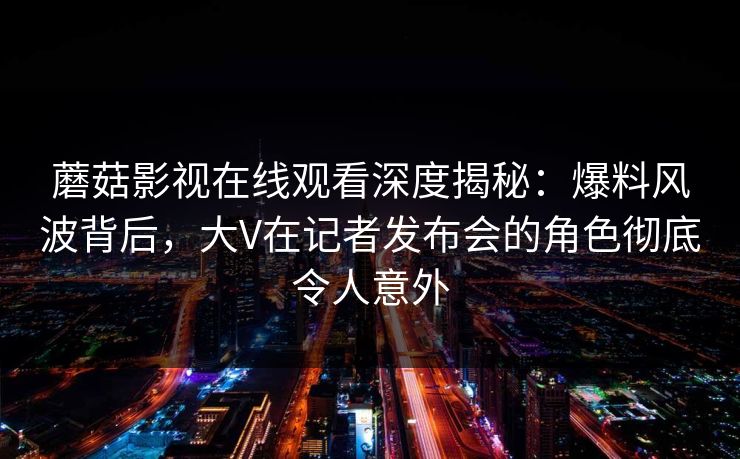 蘑菇影视在线观看深度揭秘:爆料风波背后,大V在记者发布会的角色彻底令人意外