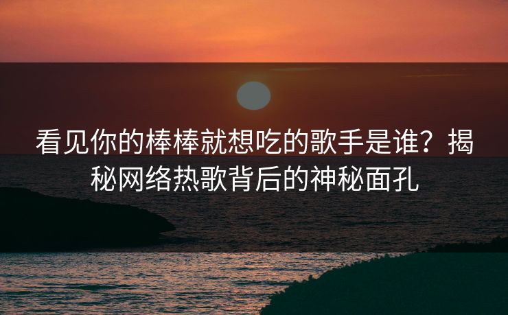 看见你的棒棒就想吃的歌手是谁?揭秘网络热歌背后的神秘面孔