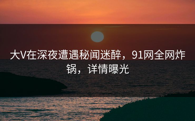 大V在深夜遭遇秘闻迷醉,91网全网炸锅,详情曝光