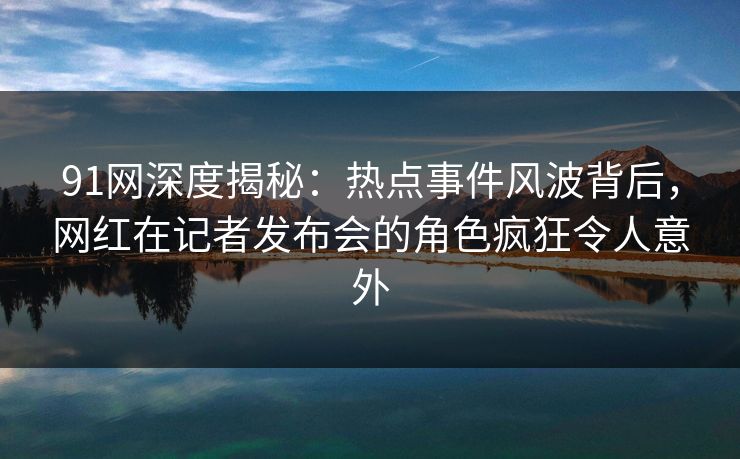 91网深度揭秘:热点事件风波背后,网红在记者发布会的角色疯狂令人意外