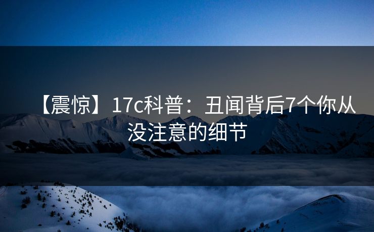 【震惊】17c科普:丑闻背后7个你从没注意的细节 【震惊】17c科普:丑闻背后7个你从没注意的细节