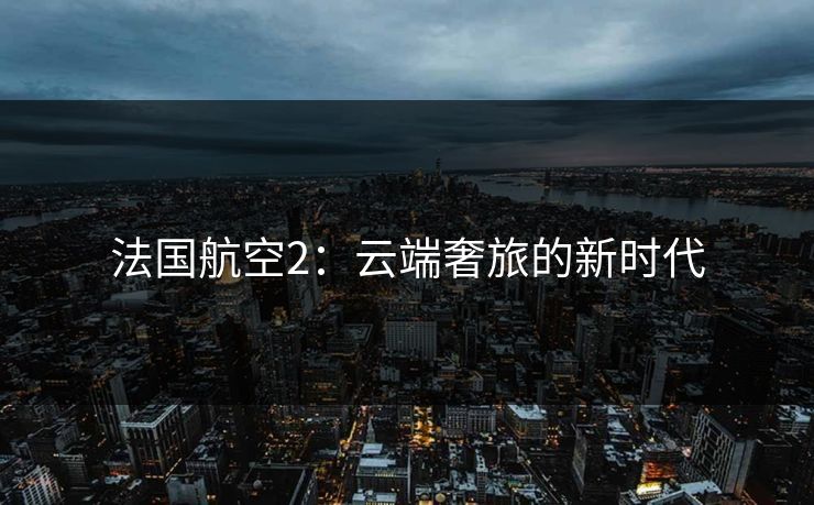 法国航空2:云端奢旅的新时代 法国航空2:云端奢旅的新时代
