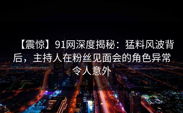 【震惊】91网深度揭秘：猛料风波背后，主持人在粉丝见面会的角色异常令人意外