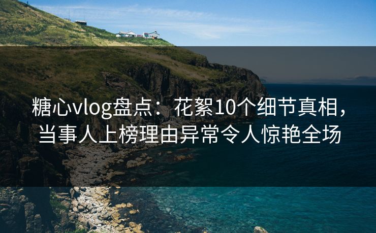 糖心vlog盘点：花絮10个细节真相，当事人上榜理由异常令人惊艳全场