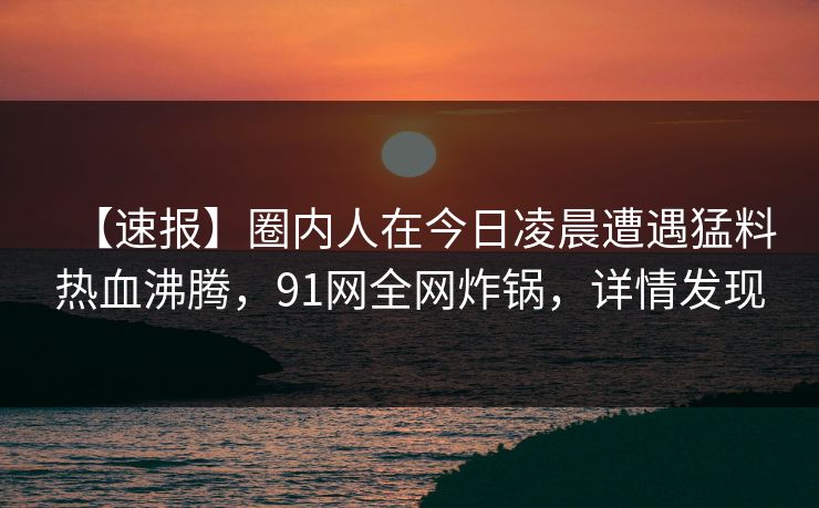 【速报】圈内人在今日凌晨遭遇猛料热血沸腾，91网全网炸锅，详情发现