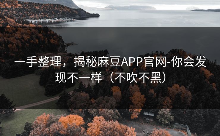 一手整理，揭秘麻豆APP官网-你会发现不一样（不吹不黑）