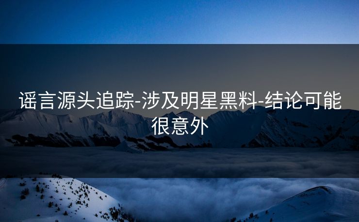 谣言源头追踪-涉及明星黑料-结论可能很意外